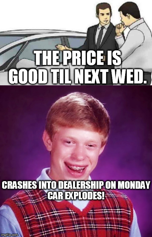 BLB STRIKES  BACK! | THE PRICE IS GOOD TIL NEXT WED. CRASHES INTO DEALERSHIP ON MONDAY





CAR EXPLODES! | image tagged in memes,car salesman slaps roof of car,bad luck brian,brian returns,crash car | made w/ Imgflip meme maker