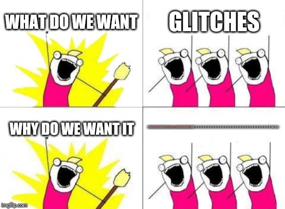 What Do We Want | WHAT DO WE WANT; GLITCHES; WHY DO WE WANT IT; 🖥️⛔🖥️⛔🖥️⛔🖥️⛔🖥️⛔🖥️⛔🖥️🖥️⛔🖥️⛔🖥️⛔🖥️⛔💩⛔⛔🖥️⛔🖥️⛔🖥️⛔🖥️⛔🖥️⛔⛔🖥️🖥️🖥️🏴‍☠️🏴‍☠️🏴‍☠️🏴‍☠️🏴‍☠️🏴‍☠️🏴‍☠️🏴‍☠️🏴‍☠️🏴‍☠️🏴‍☠️🏴‍☠️🏴‍☠️🏴‍☠️🏴‍☠️🏴‍☠️🏴‍☠️🏴‍☠️🏴‍☠️🏴‍☠️🏴‍☠️🏴‍☠️🏴‍☠️🏴‍☠️🏴‍☠️🏴‍☠️🏴‍☠️🏴‍☠️🏴‍☠️🏴‍☠️🏴‍☠️🏴‍☠️🎨🏴‍☠️💩😱 | image tagged in memes,what do we want | made w/ Imgflip meme maker