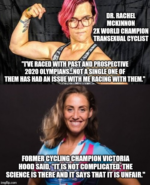 DR. RACHEL MCKINNON
2X WORLD CHAMPION TRANSEXUAL CYCLIST; "I'VE RACED WITH PAST AND PROSPECTIVE 2020 OLYMPIANS...NOT A SINGLE ONE OF THEM HAS HAD AN ISSUE WITH ME RACING WITH THEM."; FORMER CYCLING CHAMPION VICTORIA HOOD SAID, “IT IS NOT COMPLICATED. THE SCIENCE IS THERE AND IT SAYS THAT IT IS UNFAIR." | image tagged in trans athlete | made w/ Imgflip meme maker