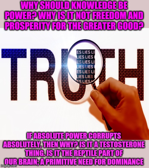 I have never felt so powerful | WHY SHOULD KNOWLEDGE BE POWER? WHY IS IT NOT FREEDOM AND PROSPERITY FOR THE GREATER GOOD? IF ABSOLUTE POWER CORRUPTS ABSOLUTELY, THEN WHY? IS IT A TESTOSTERONE THING. IS IT THE REPTILE PART OF OUR BRAIN; A PRIMITIVE NEED FOR DOMINANCE | image tagged in power,knowledge,truth | made w/ Imgflip meme maker