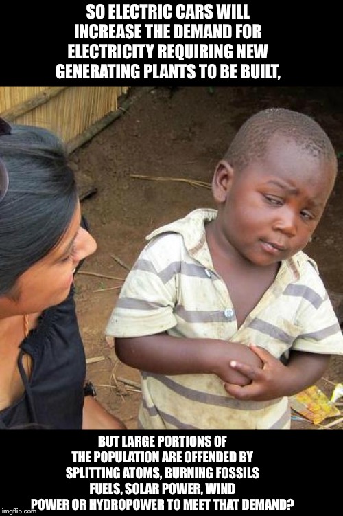 Third World Skeptical Kid Meme | SO ELECTRIC CARS WILL INCREASE THE DEMAND FOR ELECTRICITY REQUIRING NEW GENERATING PLANTS TO BE BUILT, BUT LARGE PORTIONS OF THE POPULATION ARE OFFENDED BY SPLITTING ATOMS, BURNING FOSSILS FUELS, SOLAR POWER, WIND POWER OR HYDROPOWER TO MEET THAT DEMAND? | image tagged in memes,third world skeptical kid | made w/ Imgflip meme maker