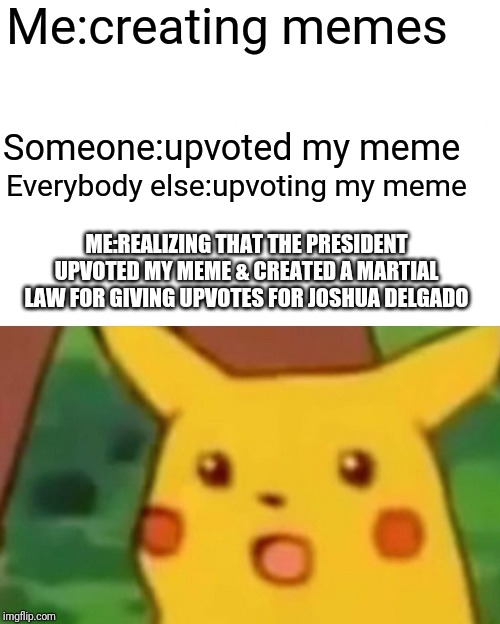 Surprised Pikachu Meme | Me:creating memes; Someone:upvoted my meme; Everybody else:upvoting my meme; ME:REALIZING THAT THE PRESIDENT UPVOTED MY MEME & CREATED A MARTIAL LAW FOR GIVING UPVOTES FOR JOSHUA DELGADO | image tagged in memes,surprised pikachu | made w/ Imgflip meme maker