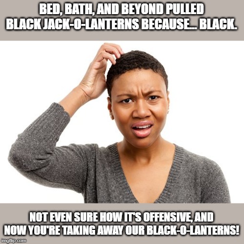 I'm not even outraged, just confused. | BED, BATH, AND BEYOND PULLED BLACK JACK-O-LANTERNS BECAUSE... BLACK. NOT EVEN SURE HOW IT'S OFFENSIVE, AND NOW YOU'RE TAKING AWAY OUR BLACK-O-LANTERNS! | image tagged in memes | made w/ Imgflip meme maker