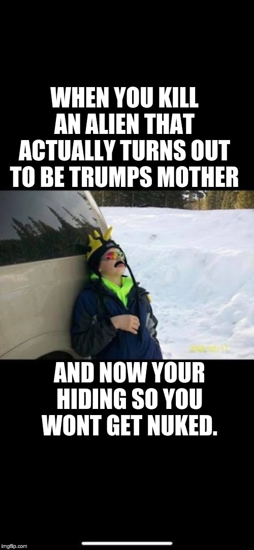 Opps Trump | WHEN YOU KILL AN ALIEN THAT ACTUALLY TURNS OUT TO BE TRUMPS MOTHER; AND NOW YOUR HIDING SO YOU WONT GET NUKED. | image tagged in oops,trump,aliens | made w/ Imgflip meme maker