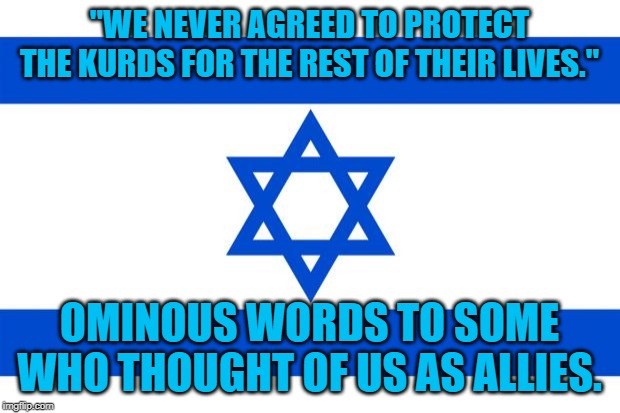 meme israel  | "WE NEVER AGREED TO PROTECT THE KURDS FOR THE REST OF THEIR LIVES."; OMINOUS WORDS TO SOME WHO THOUGHT OF US AS ALLIES. | image tagged in meme israel | made w/ Imgflip meme maker