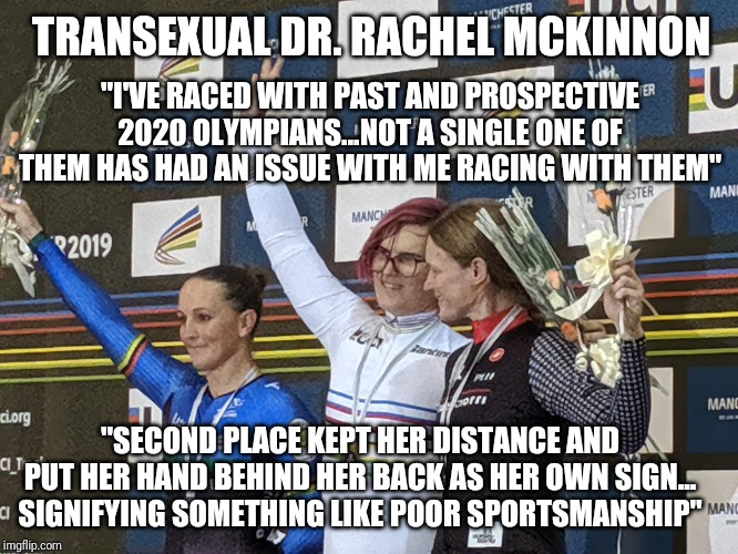 TRANSEXUAL DR. RACHEL MCKINNON; "I'VE RACED WITH PAST AND PROSPECTIVE 2020 OLYMPIANS...NOT A SINGLE ONE OF THEM HAS HAD AN ISSUE WITH ME RACING WITH THEM"; "SECOND PLACE KEPT HER DISTANCE AND PUT HER HAND BEHIND HER BACK AS HER OWN SIGN... SIGNIFYING SOMETHING LIKE POOR SPORTSMANSHIP" | image tagged in transgender | made w/ Imgflip meme maker