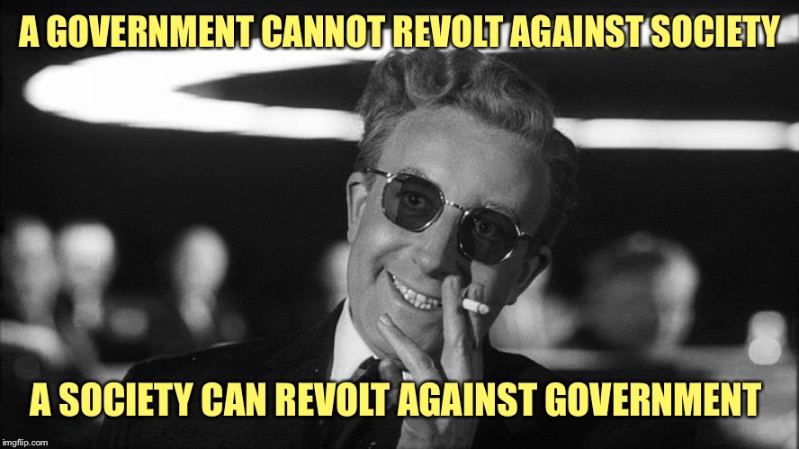 Doctor Strangelove says... | A GOVERNMENT CANNOT REVOLT AGAINST SOCIETY A SOCIETY CAN REVOLT AGAINST GOVERNMENT | made w/ Imgflip meme maker