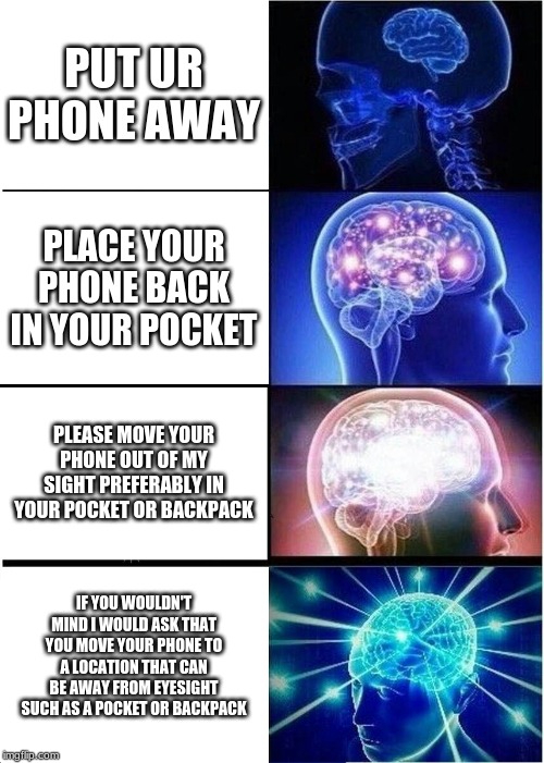 Expanding Brain Meme | PUT UR PHONE AWAY; PLACE YOUR PHONE BACK IN YOUR POCKET; PLEASE MOVE YOUR PHONE OUT OF MY SIGHT PREFERABLY IN YOUR POCKET OR BACKPACK; IF YOU WOULDN'T MIND I WOULD ASK THAT YOU MOVE YOUR PHONE TO A LOCATION THAT CAN BE AWAY FROM EYESIGHT SUCH AS A POCKET OR BACKPACK | image tagged in memes,expanding brain | made w/ Imgflip meme maker