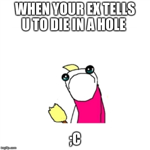 Sad X All The Y Meme | WHEN YOUR EX TELLS U TO DIE IN A HOLE; ;C | image tagged in memes,sad x all the y | made w/ Imgflip meme maker