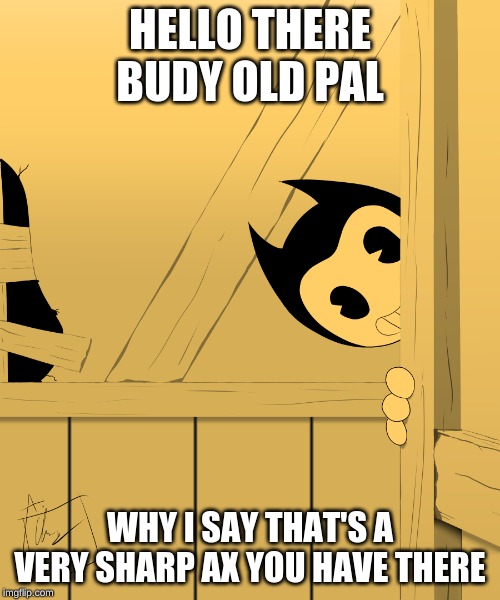 Bendy's Watching You... | HELLO THERE BUDY OLD PAL; WHY I SAY THAT'S A VERY SHARP AX YOU HAVE THERE | image tagged in bendy's watching you | made w/ Imgflip meme maker