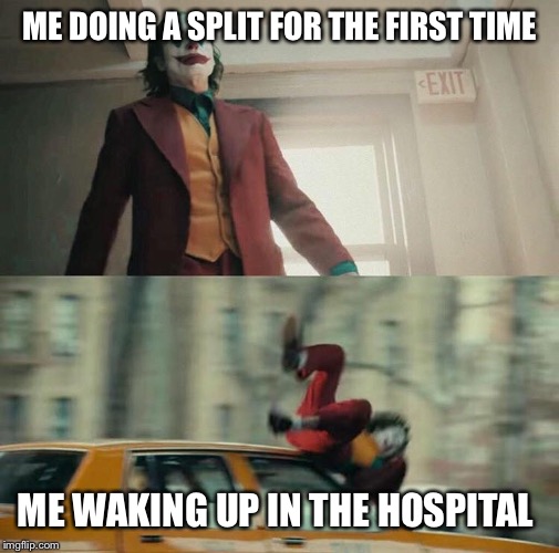 Based on a true story | ME DOING A SPLIT FOR THE FIRST TIME; ME WAKING UP IN THE HOSPITAL | image tagged in joaquin phoenix joker car | made w/ Imgflip meme maker