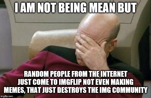 Captain Picard Facepalm Meme | I AM NOT BEING MEAN BUT RANDOM PEOPLE FROM THE INTERNET JUST COME TO IMGFLIP NOT EVEN MAKING MEMES, THAT JUST DESTROYS THE IMG COMMUNITY | image tagged in memes,captain picard facepalm | made w/ Imgflip meme maker