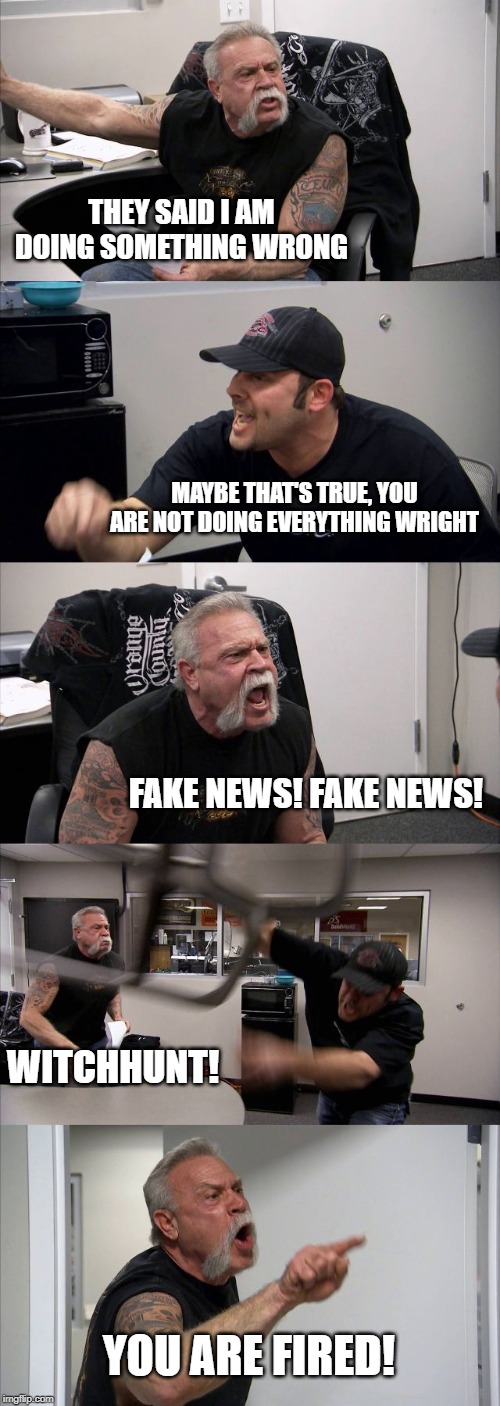 American Chopper Argument Meme | THEY SAID I AM DOING SOMETHING WRONG; MAYBE THAT'S TRUE, YOU ARE NOT DOING EVERYTHING WRIGHT; FAKE NEWS! FAKE NEWS! WITCHHUNT! YOU ARE FIRED! | image tagged in memes,american chopper argument | made w/ Imgflip meme maker