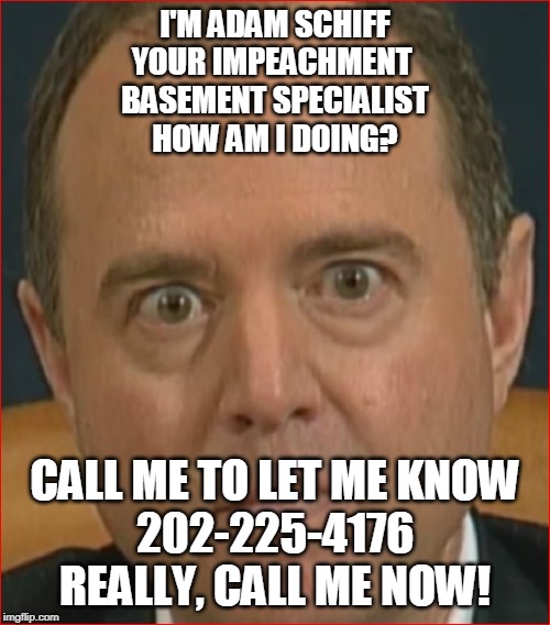 Adam Schiff | I'M ADAM SCHIFF
YOUR IMPEACHMENT 
BASEMENT SPECIALIST
HOW AM I DOING? CALL ME TO LET ME KNOW
202-225-4176
REALLY, CALL ME NOW! | image tagged in adam schiff | made w/ Imgflip meme maker