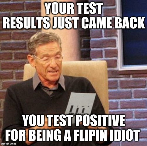 Maury Lie Detector Meme | YOUR TEST RESULTS JUST CAME BACK; YOU TEST POSITIVE FOR BEING A FLIPIN IDIOT | image tagged in memes,maury lie detector | made w/ Imgflip meme maker