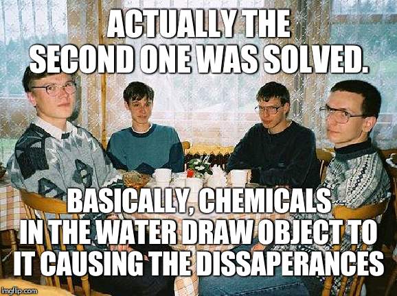 nerd party | ACTUALLY THE SECOND ONE WAS SOLVED. BASICALLY, CHEMICALS IN THE WATER DRAW OBJECT TO IT CAUSING THE DISSAPERANCES | image tagged in nerd party | made w/ Imgflip meme maker