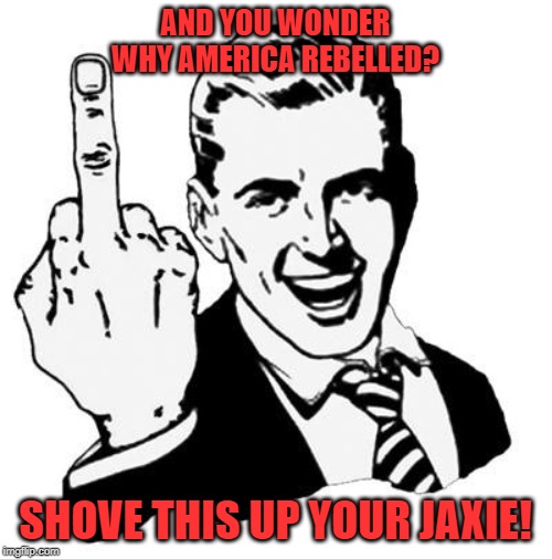 Fuck You | AND YOU WONDER WHY AMERICA REBELLED? SHOVE THIS UP YOUR JAXIE! | image tagged in fuck you | made w/ Imgflip meme maker