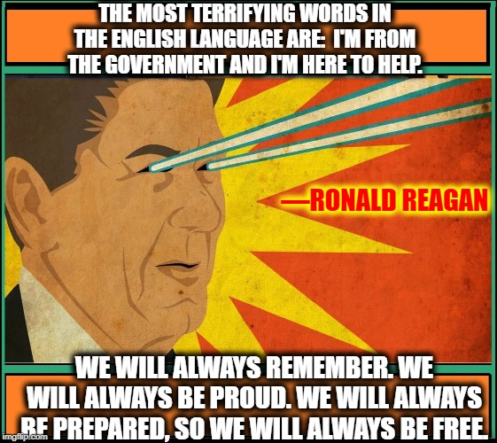 Great Quotes by The Gipper (for his roll as coach of Knute Rockne) | THE MOST TERRIFYING WORDS IN THE ENGLISH LANGUAGE ARE:  I'M FROM THE GOVERNMENT AND I'M HERE TO HELP. —RONALD REAGAN; WE WILL ALWAYS REMEMBER. WE WILL ALWAYS BE PROUD. WE WILL ALWAYS BE PREPARED, SO WE WILL ALWAYS BE FREE. | image tagged in vince vance,ronald reagan,ronnie raygun,big government,quotes,potus | made w/ Imgflip meme maker