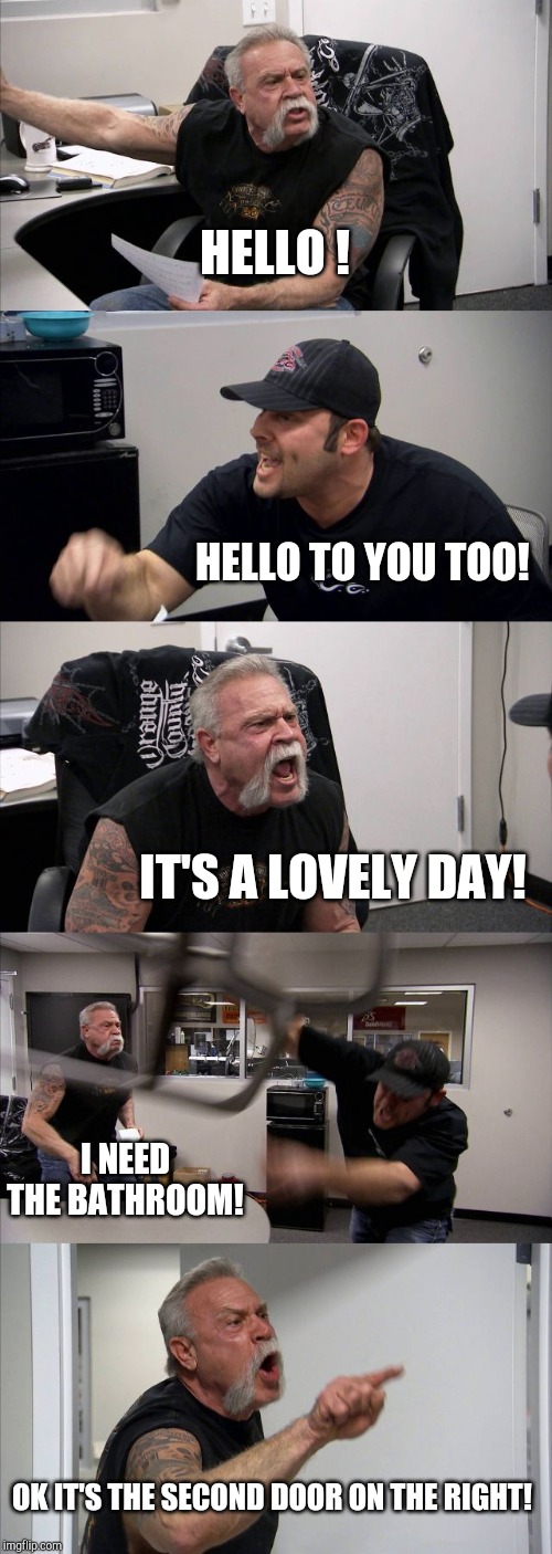 American Chopper Argument | HELLO ! HELLO TO YOU TOO! IT'S A LOVELY DAY! I NEED THE BATHROOM! OK IT'S THE SECOND DOOR ON THE RIGHT! | image tagged in memes,american chopper argument | made w/ Imgflip meme maker