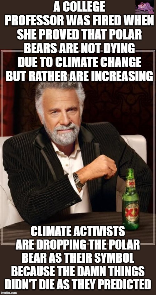 In fact none of these activists dire predictions have ever come true. | A COLLEGE PROFESSOR WAS FIRED WHEN SHE PROVED THAT POLAR BEARS ARE NOT DYING DUE TO CLIMATE CHANGE BUT RATHER ARE INCREASING; CLIMATE ACTIVISTS ARE DROPPING THE POLAR BEAR AS THEIR SYMBOL BECAUSE THE DAMN THINGS DIDN'T DIE AS THEY PREDICTED | image tagged in memes,the most interesting man in the world | made w/ Imgflip meme maker
