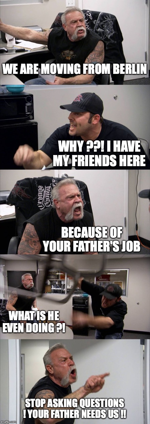 American Chopper Argument | WE ARE MOVING FROM BERLIN; WHY ??! I HAVE MY FRIENDS HERE; BECAUSE OF YOUR FATHER'S JOB; WHAT IS HE EVEN DOING ?! STOP ASKING QUESTIONS ! YOUR FATHER NEEDS US !! | image tagged in memes,american chopper argument | made w/ Imgflip meme maker