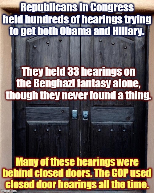 Republicans love closed-door hearings, when they're the ones closing the doors. | Republicans in Congress held hundreds of hearings trying to get both Obama and Hillary. They held 33 hearings on the Benghazi fantasy alone, though they never found a thing. Many of these hearings were behind closed doors. The GOP used closed door hearings all the time. | image tagged in republicans,gop,congress,closed | made w/ Imgflip meme maker