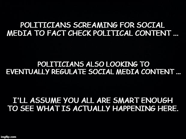 Black background | POLITICIANS SCREAMING FOR SOCIAL MEDIA TO FACT CHECK POLITICAL CONTENT ... POLITICIANS ALSO LOOKING TO EVENTUALLY REGULATE SOCIAL MEDIA CONTENT ... I'LL ASSUME YOU ALL ARE SMART ENOUGH TO SEE WHAT IS ACTUALLY HAPPENING HERE. | image tagged in black background | made w/ Imgflip meme maker