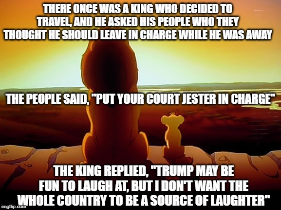 Lion King | THERE ONCE WAS A KING WHO DECIDED TO TRAVEL, AND HE ASKED HIS PEOPLE WHO THEY THOUGHT HE SHOULD LEAVE IN CHARGE WHILE HE WAS AWAY; THE PEOPLE SAID, "PUT YOUR COURT JESTER IN CHARGE"; THE KING REPLIED, "TRUMP MAY BE FUN TO LAUGH AT, BUT I DON'T WANT THE WHOLE COUNTRY TO BE A SOURCE OF LAUGHTER" | image tagged in memes,lion king | made w/ Imgflip meme maker