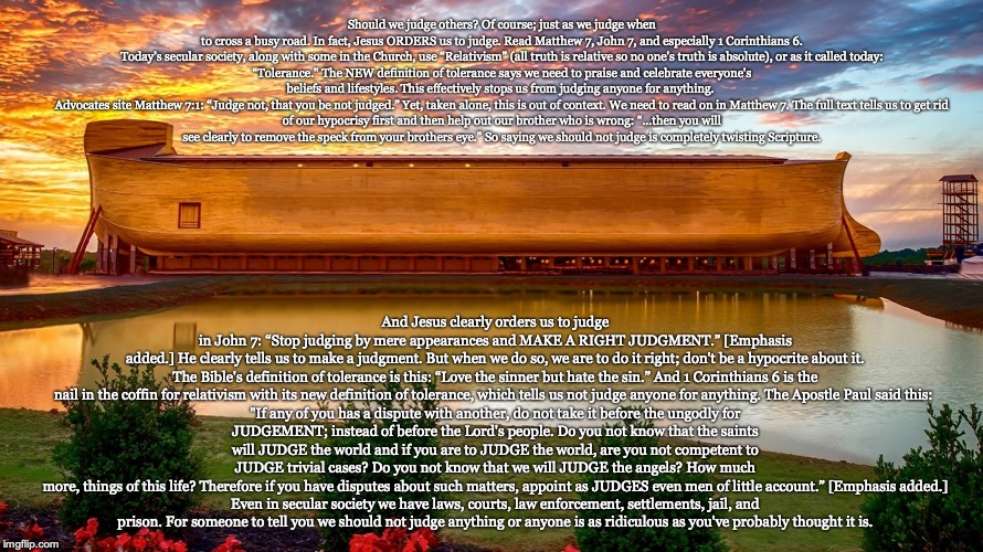 Should we judge others? Of course; just as we judge when to cross a busy road. In fact, Jesus ORDERS us to judge. Read Matthew 7, John 7, and especially 1 Corinthians 6.

Today’s secular society, along with some in the Church, use “Relativism” (all truth is relative so no one’s truth is absolute), or as it called today: “Tolerance." The NEW definition of tolerance says we need to praise and celebrate everyone's beliefs and lifestyles. This effectively stops us from judging anyone for anything. 

Advocates site Matthew 7:1: “Judge not, that you be not judged.” Yet, taken alone, this is out of context. We need to read on in Matthew 7. The full text tells us to get rid of our hypocrisy first and then help out our brother who is wrong: “...then you will see clearly to remove the speck from your brothers eye.” So saying we should not judge is completely twisting Scripture. And Jesus clearly orders us to judge in John 7: “Stop judging by mere appearances and MAKE A RIGHT JUDGMENT.” [Emphasis added.] He clearly tells us to make a judgment. But when we do so, we are to do it right; don't be a hypocrite about it.

The Bible's definition of tolerance is this: “Love the sinner but hate the sin.” And 1 Corinthians 6 is the nail in the coffin for relativism with its new definition of tolerance, which tells us not judge anyone for anything. The Apostle Paul said this: 

"If any of you has a dispute with another, do not take it before the ungodly for JUDGEMENT; instead of before the Lord's people. Do you not know that the saints will JUDGE the world and if you are to JUDGE the world, are you not competent to JUDGE trivial cases? Do you not know that we will JUDGE the angels? How much more, things of this life? Therefore if you have disputes about such matters, appoint as JUDGES even men of little account.” [Emphasis added.]

Even in secular society we have laws, courts, law enforcement, settlements, jail, and prison. For someone to tell you we should not judge anything or anyone is as ridiculous as you've probably thought it is. | image tagged in christian,jesus,god,bible | made w/ Imgflip meme maker