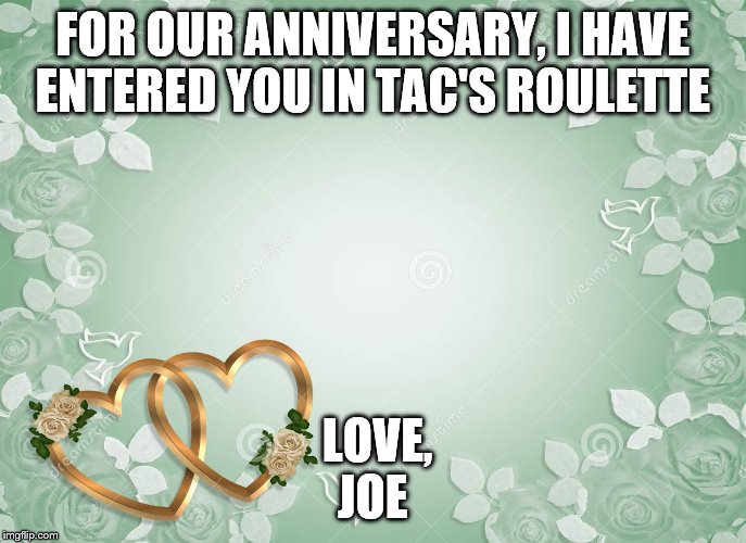 anniversary | FOR OUR ANNIVERSARY, I HAVE ENTERED YOU IN TAC'S ROULETTE; LOVE, JOE | image tagged in anniversary | made w/ Imgflip meme maker