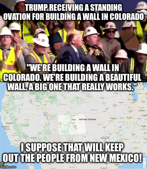 Will people in New Mexico pay for it? | TRUMP RECEIVING A STANDING OVATION FOR BUILDING A WALL IN COLORADO; "WE'RE BUILDING A WALL IN COLORADO. WE'RE BUILDING A BEAUTIFUL WALL. A BIG ONE THAT REALLY WORKS."; I SUPPOSE THAT WILL KEEP OUT THE PEOPLE FROM NEW MEXICO! | image tagged in trump,humor,the wall,new mexico,mexicans | made w/ Imgflip meme maker