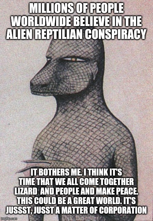 Aliens? Nonsssensse | MILLIONS OF PEOPLE WORLDWIDE BELIEVE IN THE ALIEN REPTILIAN CONSPIRACY; IT BOTHERS ME. I THINK IT'S TIME THAT WE ALL COME TOGETHER LIZARD  AND PEOPLE AND MAKE PEACE. THIS COULD BE A GREAT WORLD. IT'S JUSSST, JUSST A MATTER OF CORPORATION | image tagged in reptilians,it's a conspiracy | made w/ Imgflip meme maker