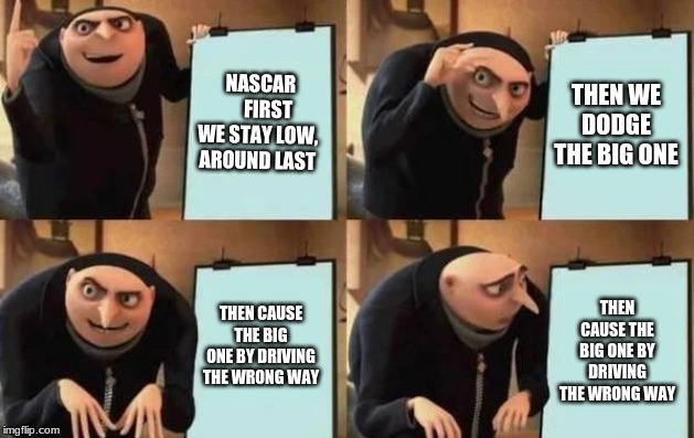 Gru's Plan | NASCAR      FIRST WE STAY LOW, AROUND LAST; THEN WE DODGE THE BIG ONE; THEN CAUSE THE BIG ONE BY DRIVING THE WRONG WAY; THEN CAUSE THE BIG ONE BY DRIVING THE WRONG WAY | image tagged in gru's plan | made w/ Imgflip meme maker