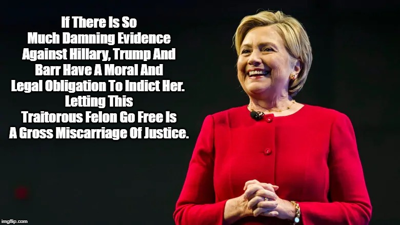 "If There Is So Much Damning Evidence Against Hillary, Trump And Barr Have A Moral And Legal Obligation To Indict Her" | If There Is So Much Damning Evidence Against Hillary, Trump And Barr Have A Moral And Legal Obligation To Indict Her. 
Letting This Traitorous Felon Go Free Is A Gross Miscarriage Of Justice. | image tagged in trump,attorney general bill barr,hillary,lock her up | made w/ Imgflip meme maker