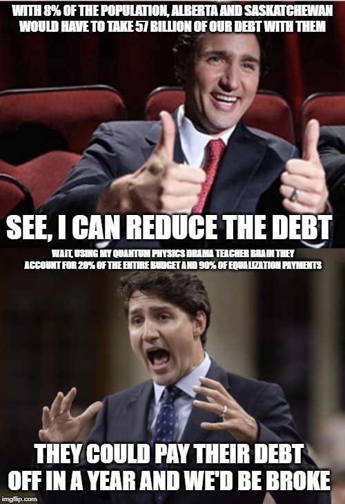 He hasnt done the math, again. | WITH 8% OF THE POPULATION, ALBERTA AND SASKATCHEWAN WOULD HAVE TO TAKE 57 BILLION OF OUR DEBT WITH THEM; SEE, I CAN REDUCE THE DEBT; WAIT, USING MY QUANTUM PHYSICS DRAMA TEACHER BRAIN THEY ACCOUNT FOR 20% OF THE ENTIRE BUDGET AND 90% OF EQUALIZATION PAYMENTS; THEY COULD PAY THEIR DEBT OFF IN A YEAR AND WE'D BE BROKE | image tagged in trudeau,justin trudeau,mathematics,alberta,idiot,stupid liberals | made w/ Imgflip meme maker