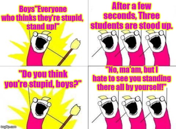 What Do We Want Meme | Boys"Everyone who thinks they're stupid,
 stand up!"; After a few seconds, Three students are stood up. "Do you think you're stupid, boys?"; "No, ma'am, but I hate to see you standing there all by yourself!" | image tagged in memes,what do we want | made w/ Imgflip meme maker