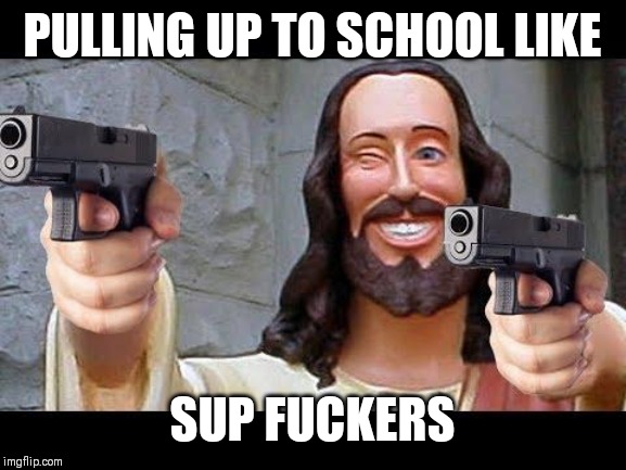 Jesus with Guns | PULLING UP TO SCHOOL LIKE; SUP FUCKERS | image tagged in jesus with guns | made w/ Imgflip meme maker