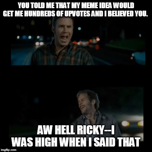 Aw hell Ricky I was high when I said that | YOU TOLD ME THAT MY MEME IDEA WOULD GET ME HUNDREDS OF UPVOTES AND I BELIEVED YOU. AW HELL RICKY--I WAS HIGH WHEN I SAID THAT | image tagged in aw hell ricky i was high when i said that | made w/ Imgflip meme maker