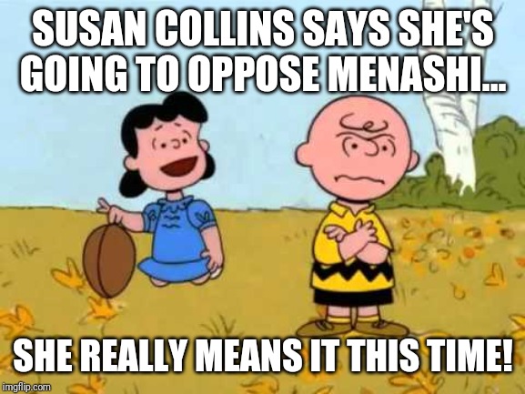 Lucy football and Charlie Brown | SUSAN COLLINS SAYS SHE'S GOING TO OPPOSE MENASHI... SHE REALLY MEANS IT THIS TIME! | image tagged in lucy football and charlie brown | made w/ Imgflip meme maker