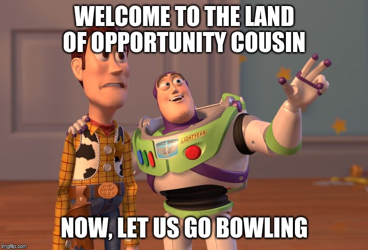 X, X Everywhere | WELCOME TO THE LAND OF OPPORTUNITY COUSIN; NOW, LET US GO BOWLING | image tagged in memes,x x everywhere | made w/ Imgflip meme maker