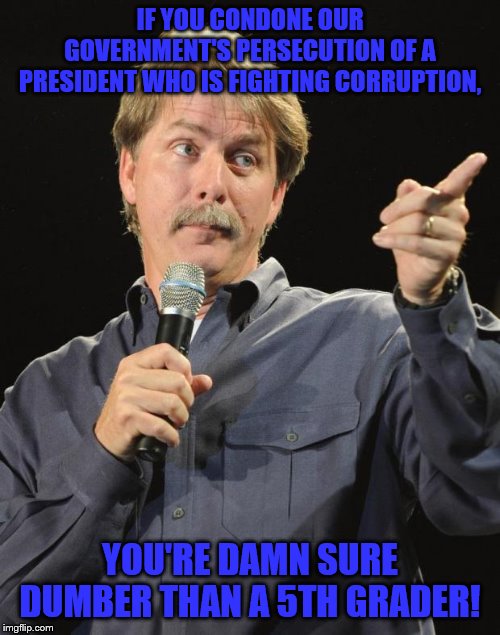 Common sense not your cup of tea | IF YOU CONDONE OUR GOVERNMENT'S PERSECUTION OF A PRESIDENT WHO IS FIGHTING CORRUPTION, YOU'RE DAMN SURE DUMBER THAN A 5TH GRADER! | image tagged in jeff foxworthy,memes,political meme,funny memes | made w/ Imgflip meme maker