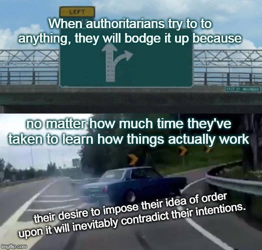 Left Exit 12 Off Ramp Meme | When authoritarians try to to anything, they will bodge it up because; no matter how much time they've taken to learn how things actually work; their desire to impose their idea of order upon it will inevitably contradict their intentions. | image tagged in memes,left exit 12 off ramp | made w/ Imgflip meme maker