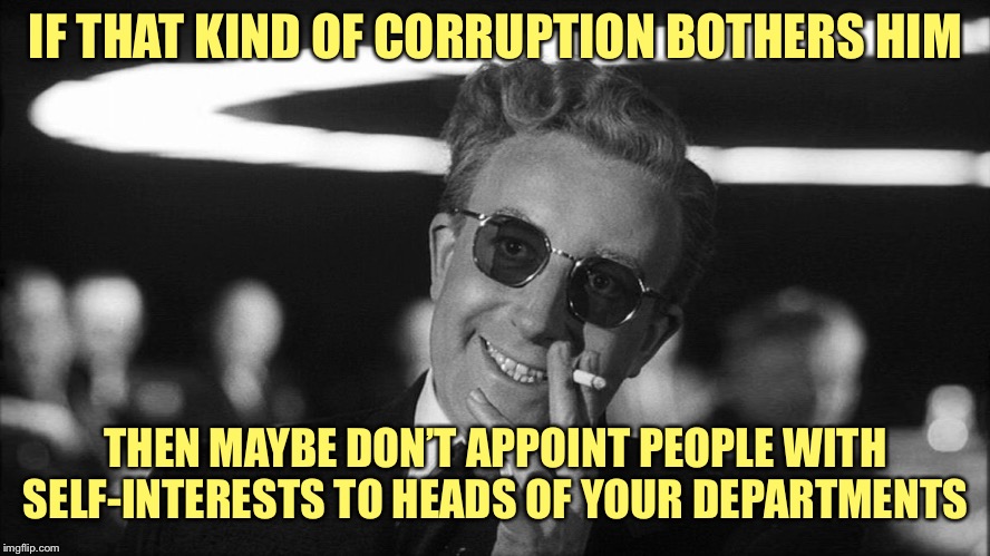 Doctor Strangelove says... | IF THAT KIND OF CORRUPTION BOTHERS HIM THEN MAYBE DON’T APPOINT PEOPLE WITH SELF-INTERESTS TO HEADS OF YOUR DEPARTMENTS | image tagged in doctor strangelove says | made w/ Imgflip meme maker