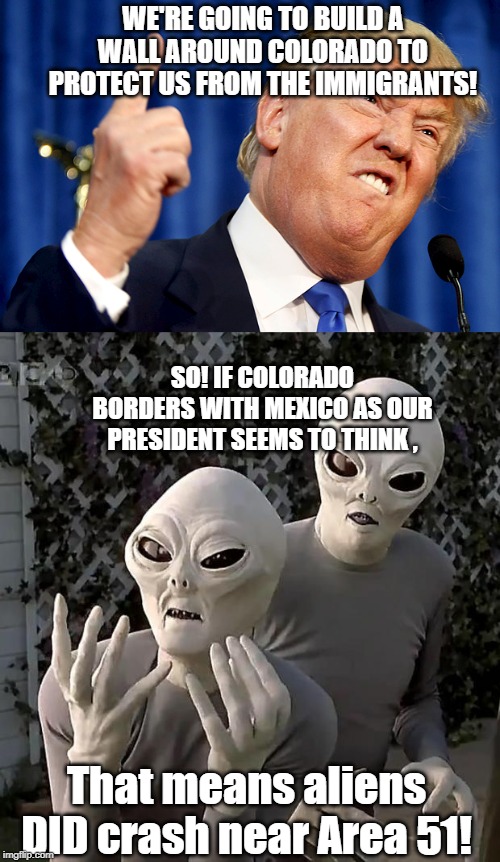 WE'RE GOING TO BUILD A WALL AROUND COLORADO TO PROTECT US FROM THE IMMIGRANTS! SO! IF COLORADO BORDERS WITH MEXICO AS OUR PRESIDENT SEEMS TO THINK , That means aliens DID crash near Area 51! | image tagged in aliens,donald trump | made w/ Imgflip meme maker