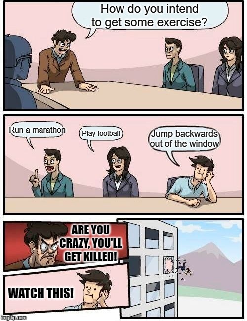What really happened | How do you intend to get some exercise? Run a marathon; Play football; Jump backwards out of the window; ARE YOU CRAZY, YOU'LL GET KILLED! WATCH THIS! | image tagged in memes,boardroom meeting suggestion | made w/ Imgflip meme maker