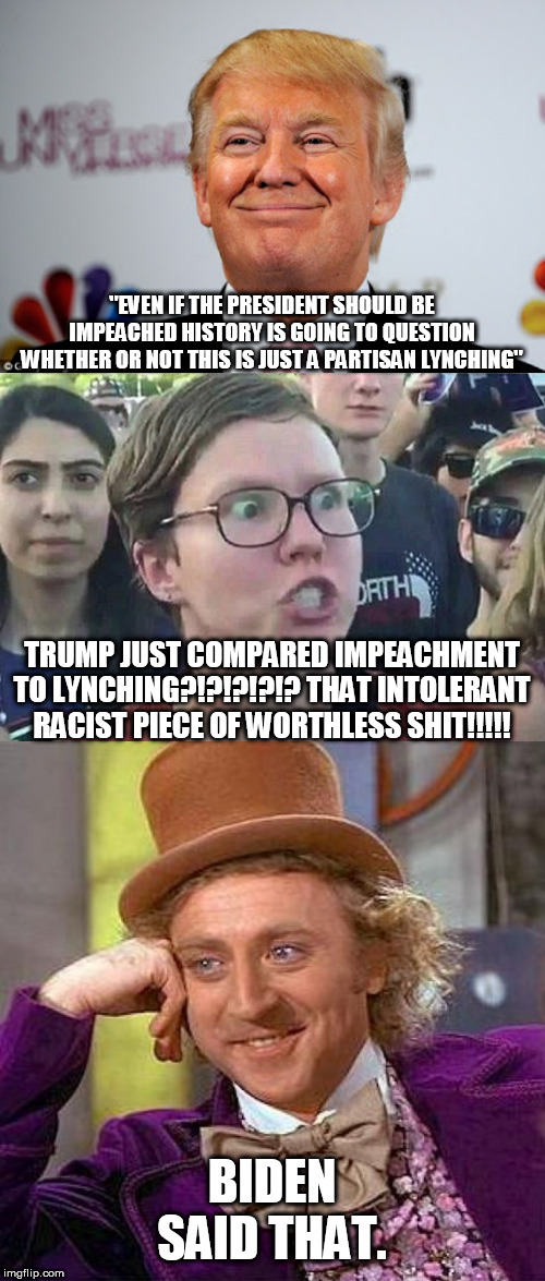 "EVEN IF THE PRESIDENT SHOULD BE IMPEACHED HISTORY IS GOING TO QUESTION WHETHER OR NOT THIS IS JUST A PARTISAN LYNCHING"; TRUMP JUST COMPARED IMPEACHMENT TO LYNCHING?!?!?!?!? THAT INTOLERANT RACIST PIECE OF WORTHLESS SHIT!!!!! BIDEN SAID THAT. | image tagged in creepy condescending wonka,donald trump approves,triggered liberal,stupid liberals | made w/ Imgflip meme maker