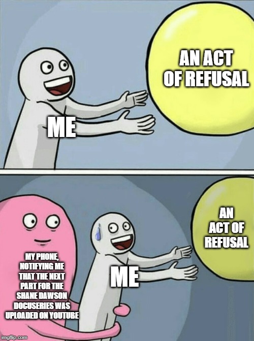 Running Away Balloon Meme | AN ACT OF REFUSAL; ME; AN ACT OF REFUSAL; MY PHONE, NOTIFYING ME THAT THE NEXT PART FOR THE SHANE DAWSON DOCUSERIES WAS UPLOADED ON YOUTUBE; ME | image tagged in memes,running away balloon | made w/ Imgflip meme maker