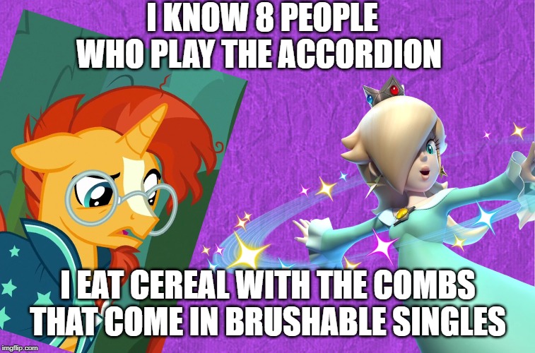 Random stuff with Rosalina and Sunburst #1 | I KNOW 8 PEOPLE WHO PLAY THE ACCORDION; I EAT CEREAL WITH THE COMBS THAT COME IN BRUSHABLE SINGLES | image tagged in i don't know,what am i doing with my life,my little pony friendship is magic,super mario | made w/ Imgflip meme maker