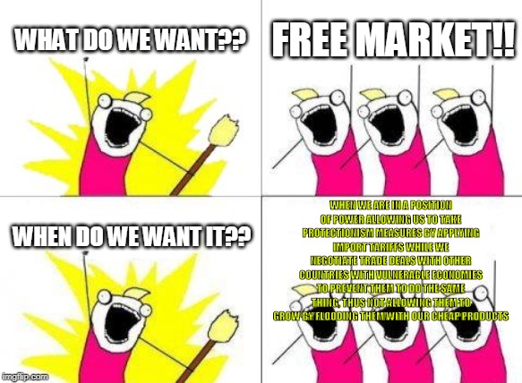 What Do We Want Meme | WHAT DO WE WANT?? FREE MARKET!! WHEN WE ARE IN A POSITION OF POWER ALLOWING US TO TAKE PROTECTIONISM MEASURES BY APPLYING IMPORT TARIFFS WHILE WE NEGOTIATE TRADE DEALS WITH OTHER COUNTRIES WITH VULNERABLE ECONOMIES TO PREVENT THEM TO DO THE SAME THING, THUS NOT ALLOWING THEM TO GROW BY FLOODING THEM WITH OUR CHEAP PRODUCTS; WHEN DO WE WANT IT?? | image tagged in memes,what do we want | made w/ Imgflip meme maker