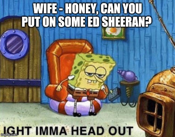 Ight imma head out | WIFE - HONEY, CAN YOU PUT ON SOME ED SHEERAN? | image tagged in ight imma head out | made w/ Imgflip meme maker